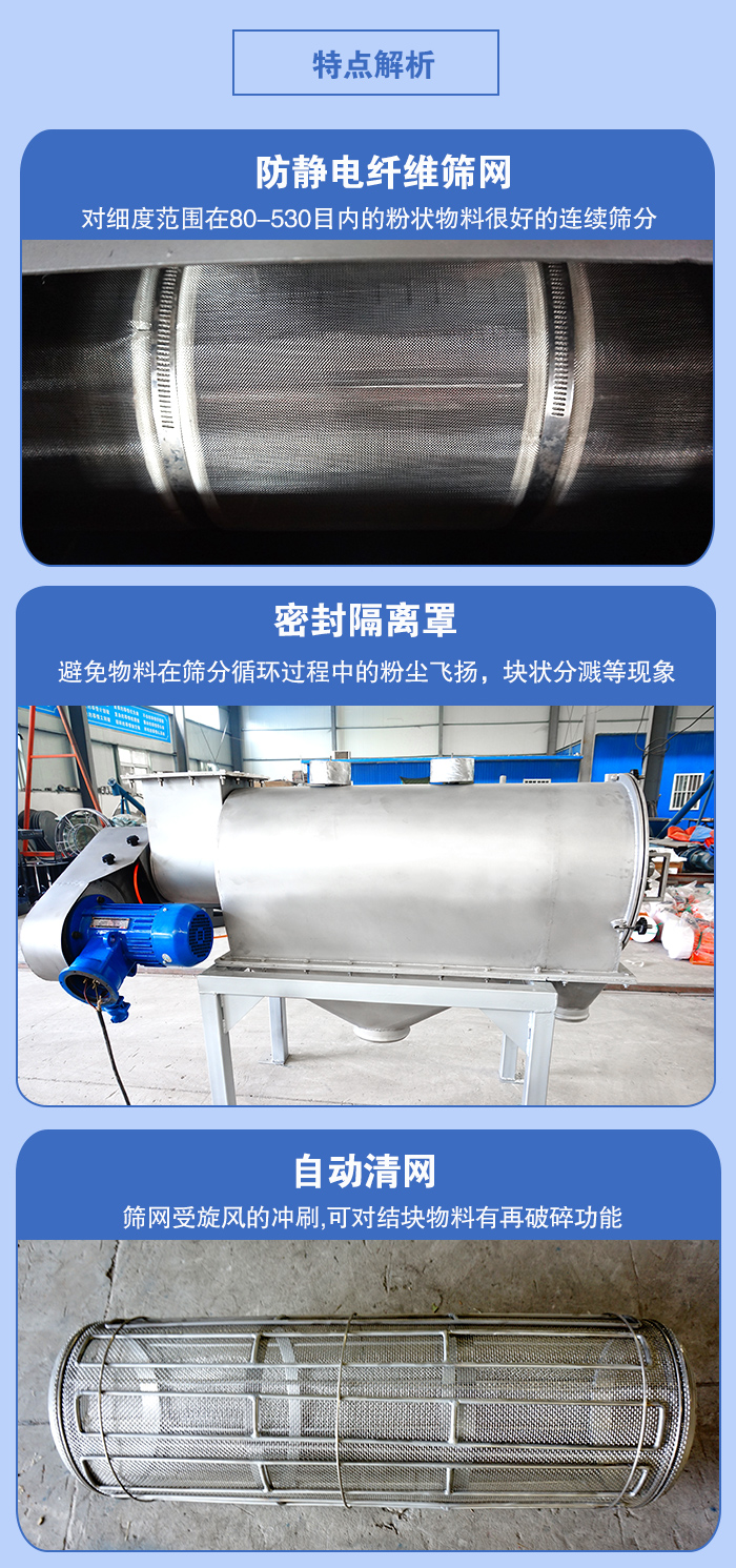 氣旋篩的特點(diǎn)：防靜電纖維篩網(wǎng):對(duì)細(xì)度范圍在80-530目?jī)?nèi)的粉狀物料很好的連續(xù)篩分。密封隔離罩：避免物料在篩分循環(huán)過(guò)程中的粉塵飛揚(yáng)，塊狀分濺等現(xiàn)象。自動(dòng)清網(wǎng)，篩網(wǎng)受旋風(fēng)的沖刷，可對(duì)結(jié)塊物料有破碎功能。